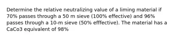 Determine the relative neutralizing value of a liming material if 70% passes through a 50 m sieve (100% effective) and 96% passes through a 10-m sieve (50% efffective). The material has a CaCo3 equivalent of 98%