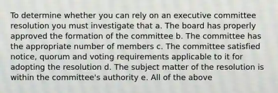 To determine whether you can rely on an executive committee resolution you must investigate that a. The board has properly approved the formation of the committee b. The committee has the appropriate number of members c. The committee satisfied notice, quorum and voting requirements applicable to it for adopting the resolution d. The subject matter of the resolution is within the committee's authority e. All of the above