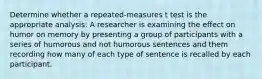 Determine whether a repeated-measures t test is the appropriate analysis: A researcher is examining the effect on humor on memory by presenting a group of participants with a series of humorous and not humorous sentences and them recording how many of each type of sentence is recalled by each participant.