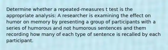 Determine whether a repeated-measures t test is the appropriate analysis: A researcher is examining the effect on humor on memory by presenting a group of participants with a series of humorous and not humorous sentences and them recording how many of each type of sentence is recalled by each participant.