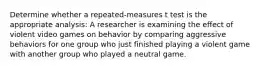 Determine whether a repeated-measures t test is the appropriate analysis: A researcher is examining the effect of violent video games on behavior by comparing aggressive behaviors for one group who just finished playing a violent game with another group who played a neutral game.