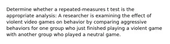 Determine whether a repeated-measures t test is the appropriate analysis: A researcher is examining the effect of violent video games on behavior by comparing aggressive behaviors for one group who just finished playing a violent game with another group who played a neutral game.