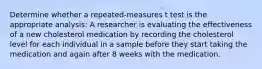 Determine whether a repeated-measures t test is the appropriate analysis: A researcher is evaluating the effectiveness of a new cholesterol medication by recording the cholesterol level for each individual in a sample before they start taking the medication and again after 8 weeks with the medication.