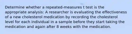 Determine whether a repeated-measures t test is the appropriate analysis: A researcher is evaluating the effectiveness of a new cholesterol medication by recording the cholesterol level for each individual in a sample before they start taking the medication and again after 8 weeks with the medication.