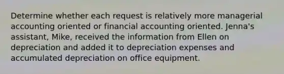 Determine whether each request is relatively more managerial accounting oriented or financial accounting oriented. Jenna's assistant, Mike, received the information from Ellen on depreciation and added it to depreciation expenses and accumulated depreciation on office equipment.