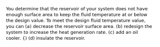 You determine that the reservoir of your system does not have enough surface area to keep the fluid temperature at or below the design value. To meet the design fluid temperature value, you can (a) decrease the reservoir surface area. (b) redesign the system to increase the heat generation rate. (c) add an oil cooler. {) (d) insulate the reservoir.