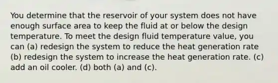 You determine that the reservoir of your system does not have enough surface area to keep the fluid at or below the design temperature. To meet the design fluid temperature value, you can (a) redesign the system to reduce the heat generation rate (b) redesign the system to increase the heat generation rate. (c) add an oil cooler. (d) both (a) and (c).