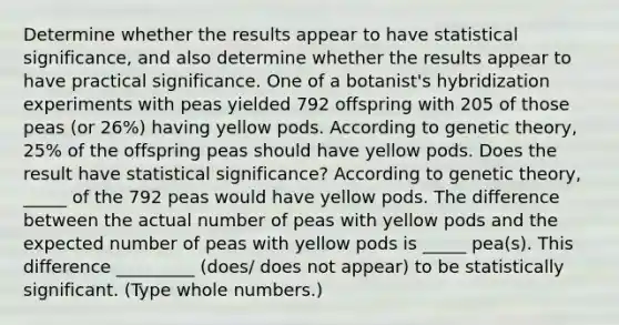 Determine whether the results appear to have statistical​ significance, and also determine whether the results appear to have practical significance. One of a​ botanist's hybridization experiments with peas yielded 792 offspring with 205 of those peas​ (or 26​%) having yellow pods. According to genetic​ theory, 25% of the offspring peas should have yellow pods. Does the result have statistical​ significance? According to genetic​ theory, _____ of the 792 peas would have yellow pods. The difference between the actual number of peas with yellow pods and the expected number of peas with yellow pods is _____ ​pea(s). This difference _________ (does/ does not appear) to be statistically significant. ​(Type whole​ numbers.)