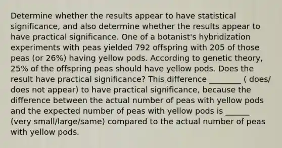 Determine whether the results appear to have statistical​ significance, and also determine whether the results appear to have practical significance. One of a​ botanist's hybridization experiments with peas yielded 792 offspring with 205 of those peas​ (or 26​%) having yellow pods. According to genetic​ theory, 25% of the offspring peas should have yellow pods. Does the result have practical​ significance? This difference ________ ( does/ does not appear) to have practical​ significance, because the difference between the actual number of peas with yellow pods and the expected number of peas with yellow pods is ______ (very small/large/same) compared to the actual number of peas with yellow pods.