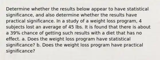 Determine whether the results below appear to have statistical​ significance, and also determine whether the results have practical significance. In a study of a weight loss​ program, 4 subjects lost an average of 45 lbs. It is found that there is about a 39​% chance of getting such results with a diet that has no effect. a. Does the weight loss program have statistical significance? b. Does the weight loss program have practical significance?