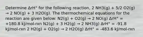 Determine ΔrH° for the following reaction, 2 NH3(g) + 5/2 O2(g) → 2 NO(g) + 3 H2O(g). The thermochemical equations for the reaction are given below: N2(g) + O2(g) → 2 NO(g) ΔrH° = +180.8 kJ/mol-rxn N2(g) + 3 H2(g) → 2 NH3(g) ΔrH° = -91.8 kJ/mol-rxn 2 H2(g) + O2(g) → 2 H2O(g) ΔrH° = -483.6 kJ/mol-rxn