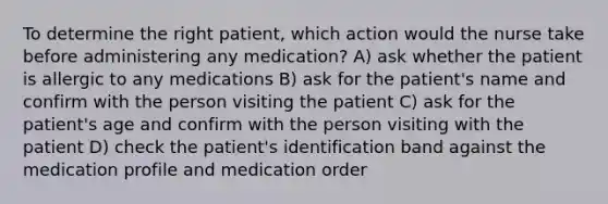 To determine the right patient, which action would the nurse take before administering any medication? A) ask whether the patient is allergic to any medications B) ask for the patient's name and confirm with the person visiting the patient C) ask for the patient's age and confirm with the person visiting with the patient D) check the patient's identification band against the medication profile and medication order