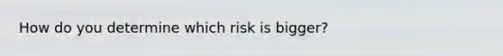 How do you determine which risk is bigger?