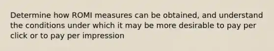 Determine how ROMI measures can be obtained, and understand the conditions under which it may be more desirable to pay per click or to pay per impression