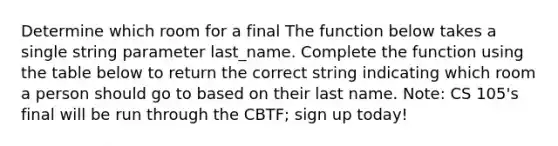 Determine which room for a final The function below takes a single string parameter last_name. Complete the function using the table below to return the correct string indicating which room a person should go to based on their last name. Note: CS 105's final will be run through the CBTF; sign up today!