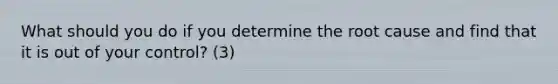 What should you do if you determine the root cause and find that it is out of your control? (3)