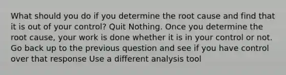 What should you do if you determine the root cause and find that it is out of your control? Quit Nothing. Once you determine the root cause, your work is done whether it is in your control or not. Go back up to the previous question and see if you have control over that response Use a different analysis tool