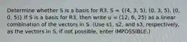 Determine whether S is a basis for R3. S = ((4, 3, 5), (0, 3, 5), (0, 0, 5)) If S is a basis for R3, then write u = (12, 6, 25) as a linear combination of the vectors in S. (Use s1, s2, and s3, respectively, as the vectors in S. If not possible, enter IMPOSSIBLE.)