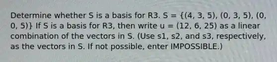 Determine whether S is a basis for R3. S = ((4, 3, 5), (0, 3, 5), (0, 0, 5)) If S is a basis for R3, then write u = (12, 6, 25) as a linear combination of the vectors in S. (Use s1, s2, and s3, respectively, as the vectors in S. If not possible, enter IMPOSSIBLE.)