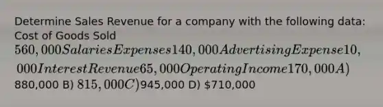 Determine Sales Revenue for a company with the following data: Cost of Goods Sold 560,000 Salaries Expenses 140,000 Advertising Expense 10,000 Interest Revenue 65,000 Operating Income 170,000 A)880,000 B) 815,000 C)945,000 D) 710,000