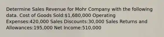 Determine Sales Revenue for Mohr Company with the following data. Cost of Goods Sold:1,680,000 Operating Expenses:420,000 Sales Discounts:30,000 Sales Returns and Allowances:195,000 Net Income:510,000