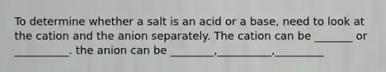 To determine whether a salt is an acid or a base, need to look at the cation and the anion separately. The cation can be _______ or __________. the anion can be ________,__________,_________