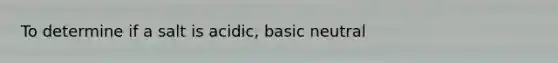 To determine if a salt is acidic, basic neutral