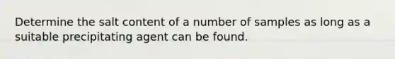 Determine the salt content of a number of samples as long as a suitable precipitating agent can be found.