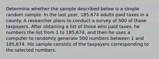 Determine whether the sample described below is a simple random sample. In the last year​, 185,674 adults paid taxes in a county. A researcher plans to conduct a survey of 500 of those taxpayers. After obtaining a list of those who paid taxes, he numbers the list from 1 to 185,674, and then he uses a computer to randomly generate 500 numbers between 1 and 185,674. His sample consists of the taxpayers corresponding to the selected numbers.