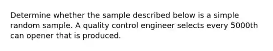 Determine whether the sample described below is a simple random sample. A quality control engineer selects every 5000th can opener that is produced.