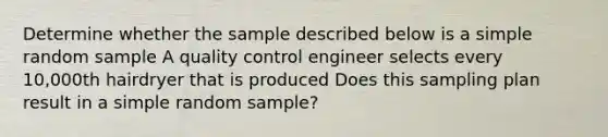 Determine whether the sample described below is a simple random sample A quality control engineer selects every 10,000th hairdryer that is produced Does this sampling plan result in a simple random sample?