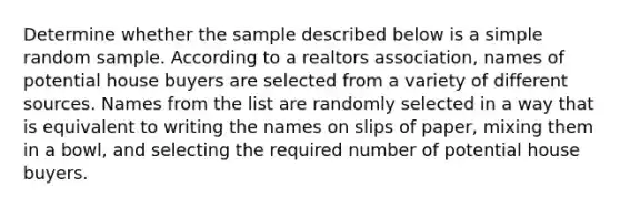 Determine whether the sample described below is a simple random sample. According to a realtors association​, names of potential house buyers are selected from a variety of different sources. Names from the list are randomly selected in a way that is equivalent to writing the names on slips of​ paper, mixing them in a​ bowl, and selecting the required number of potential house buyers.