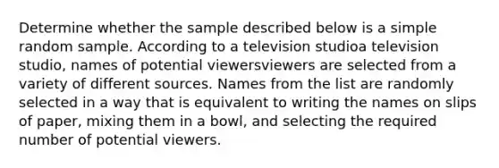 Determine whether the sample described below is a simple random sample. According to a television studioa television studio​, names of potential viewersviewers are selected from a variety of different sources. Names from the list are randomly selected in a way that is equivalent to writing the names on slips of​ paper, mixing them in a​ bowl, and selecting the required number of potential viewers.