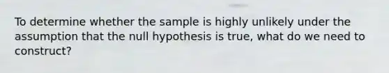 To determine whether the sample is highly unlikely under the assumption that the null hypothesis is true, what do we need to construct?