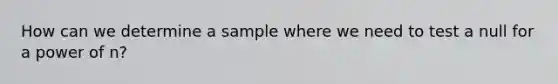 How can we determine a sample where we need to test a null for a power of n?