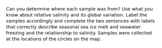 Can you determine where each sample was from? Use what you know about relative salinity and its global variation. Label the samples accordingly and complete the two sentences with labels that correctly describe seasonal sea ice melt and seawater freezing and the relationship to salinity. Samples were collected at the locations of the circles on the map.