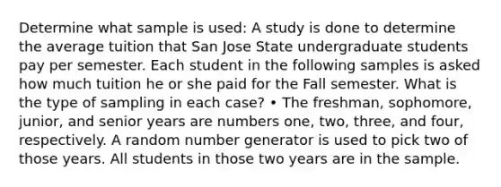 Determine what sample is used: A study is done to determine the average tuition that San Jose State undergraduate students pay per semester. Each student in the following samples is asked how much tuition he or she paid for the Fall semester. What is the type of sampling in each case? • The freshman, sophomore, junior, and senior years are numbers one, two, three, and four, respectively. A random number generator is used to pick two of those years. All students in those two years are in the sample.