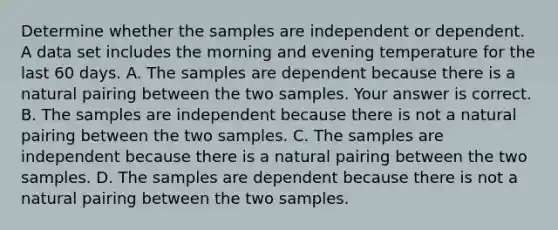 Determine whether the samples are independent or dependent. A data set includes the morning and evening temperature for the last 60 days. A. The samples are dependent because there is a natural pairing between the two samples. Your answer is correct. B. The samples are independent because there is not a natural pairing between the two samples. C. The samples are independent because there is a natural pairing between the two samples. D. The samples are dependent because there is not a natural pairing between the two samples.