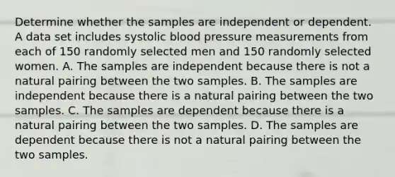 Determine whether the samples are independent or dependent. A data set includes systolic blood pressure measurements from each of 150 randomly selected men and 150 randomly selected women. A. The samples are independent because there is not a natural pairing between the two samples. B. The samples are independent because there is a natural pairing between the two samples. C. The samples are dependent because there is a natural pairing between the two samples. D. The samples are dependent because there is not a natural pairing between the two samples.