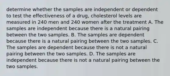 determine whether the samples are independent or dependent to test the effectiveness of a drug, cholesterol levels are measured in 240 men and 240 women after the treatment A. The samples are independent because there is a natural pairing between the two samples. B. The samples are dependent because there is a natural pairing between the two samples. C. The samples are dependent because there is not a natural pairing between the two samples. D. The samples are independent because there is not a natural pairing between the two samples.