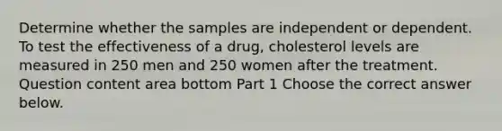 Determine whether the samples are independent or dependent. To test the effectiveness of a drug, cholesterol levels are measured in 250 men and 250 women after the treatment. Question content area bottom Part 1 Choose the correct answer below.