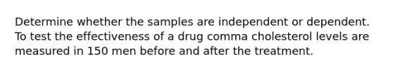 Determine whether the samples are independent or dependent. To test the effectiveness of a drug comma cholesterol levels are measured in 150 men before and after the treatment.