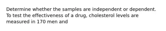 Determine whether the samples are independent or dependent. To test the effectiveness of a drug, cholesterol levels are measured in 170 men and