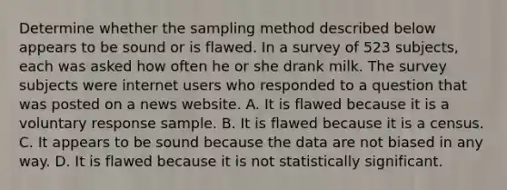 Determine whether the sampling method described below appears to be sound or is flawed. In a survey of 523 ​subjects, each was asked how often he or she drank milk. The survey subjects were internet users who responded to a question that was posted on a news website. A. It is flawed because it is a voluntary response sample. B. It is flawed because it is a census. C. It appears to be sound because the data are not biased in any way. D. It is flawed because it is not statistically significant.