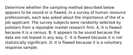 Determine whether the sampling method described below appears to be sound or is flawed. In a survey of human resource professionals, each was asked about the importance of the of a job applicant. The survey subjects were randomly selected by pollsters from a reputable market research firm. A. It is flawed because it is a census. B. It appears to be sound because the data are not biased in any way. C. It is flawed because it is not statistically significant. D. It is flawed because it is a voluntary response sample.