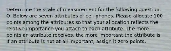 Determine the scale of measurement for the following question. Q. Below are seven attributes of cell phones. Please allocate 100 points among the attributes so that your allocation reflects the relative importance you attach to each attribute. The more points an attribute receives, the more important the attribute is. If an attribute is not at all important, assign it zero points.