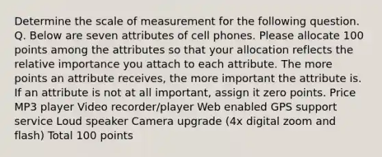 Determine the scale of measurement for the following question. Q. Below are seven attributes of cell phones. Please allocate 100 points among the attributes so that your allocation reflects the relative importance you attach to each attribute. The more points an attribute receives, the more important the attribute is. If an attribute is not at all important, assign it zero points. Price MP3 player Video recorder/player Web enabled GPS support service Loud speaker Camera upgrade (4x digital zoom and flash) Total 100 points