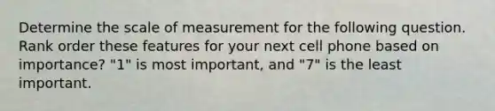 Determine the scale of measurement for the following question. Rank order these features for your next cell phone based on importance? "1" is most important, and "7" is the least important.