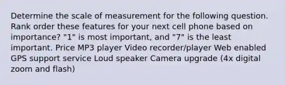 Determine the scale of measurement for the following question. Rank order these features for your next cell phone based on importance? "1" is most important, and "7" is the least important. Price MP3 player Video recorder/player Web enabled GPS support service Loud speaker Camera upgrade (4x digital zoom and flash)