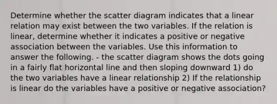 Determine whether the scatter diagram indicates that a linear relation may exist between the two variables. If the relation is​ linear, determine whether it indicates a positive or negative association between the variables. Use this information to answer the following. - the scatter diagram shows the dots going in a fairly flat horizontal line and then sloping downward 1) do the two variables have a linear relationship 2) If the relationship is linear do the variables have a positive or negative​ association?